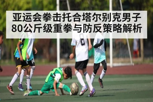 亚运会拳击托合塔尔别克男子80公斤级重拳与防反策略解析